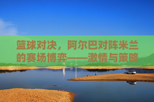 篮球对决，阿尔巴对阵米兰的赛场博弈——激情与策略的碰撞