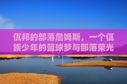 佤邦的部落詹姆斯，一个佤族少年的篮球梦与部落荣光