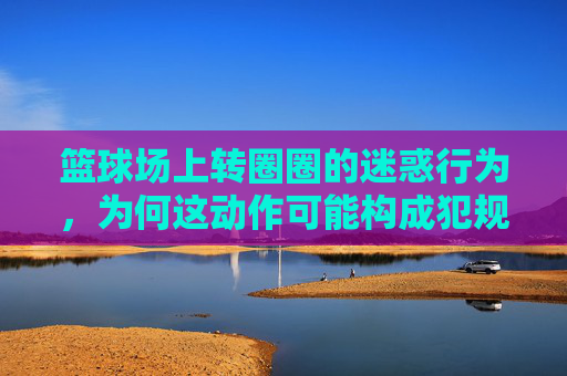 篮球场上转圈圈的迷惑行为,为何这动作可能构成犯规?