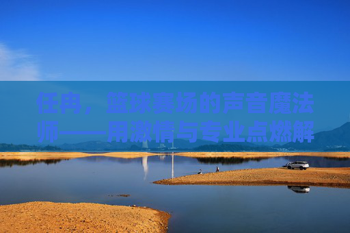 任冉，篮球赛场的声音魔法师——用激情与专业点燃解说激情