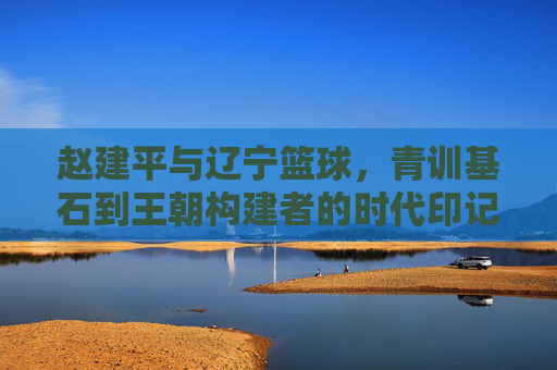 赵建平与辽宁篮球,青训基石到王朝构建者的时代印记
