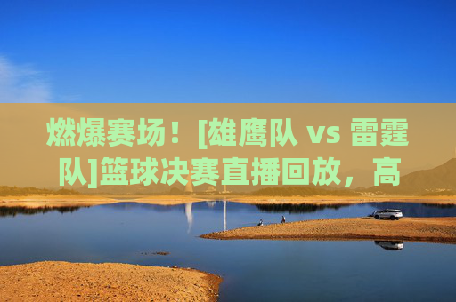 燃爆赛场！[雄鹰队 vs 雷霆队]篮球决赛直播回放，高光对决与经典瞬间全回顾