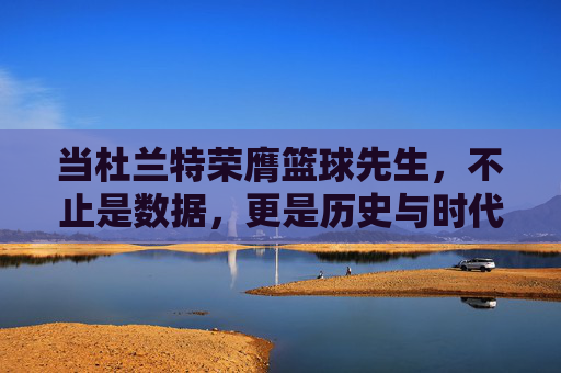 当杜兰特荣膺篮球先生,不止是数据,更是历史与时代的共鸣