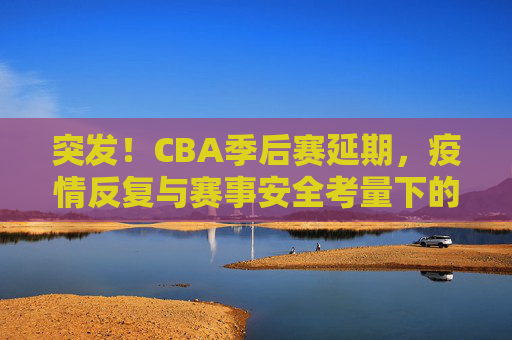 突发！CBA季后赛延期，疫情反复与赛事安全考量下的艰难抉择