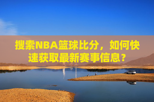 搜索NBA篮球比分,如何快速获取最新赛事信息?