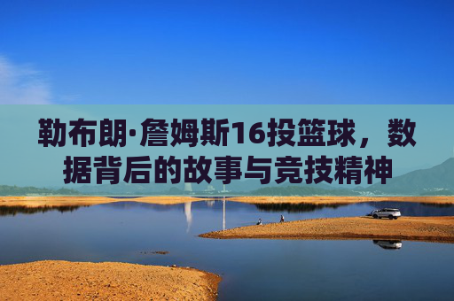 勒布朗·詹姆斯16投篮球,数据背后的故事与竞技精神