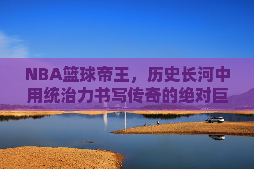 NBA篮球帝王,历史长河中用统治力书写传奇的绝对巨匠