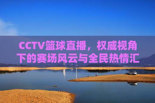 CCTV篮球直播,权威视角下的赛场风云与全民热情汇聚,CCTV篮球直播,权威视角下的赛场风云与全民热情汇聚