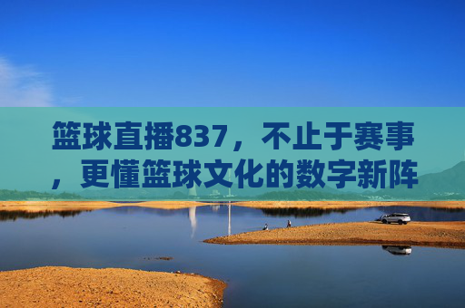 篮球直播837,不止于赛事,更懂篮球文化的数字新阵地