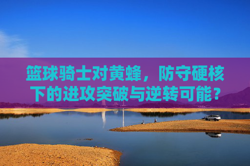 篮球骑士对黄蜂,防守硬核下的进攻突破与逆转可能?篮球骑士对黄蜂,防守硬核下的进攻突破与逆转可能