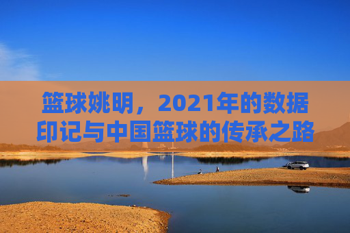 篮球姚明,2021年的数据印记与中国篮球的传承之路