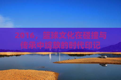 2016，篮球文化在碰撞与传承中绽放的时代印记