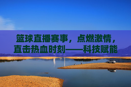 篮球直播赛事,点燃激情,直击热血时刻——科技赋能下的全新观赛体验