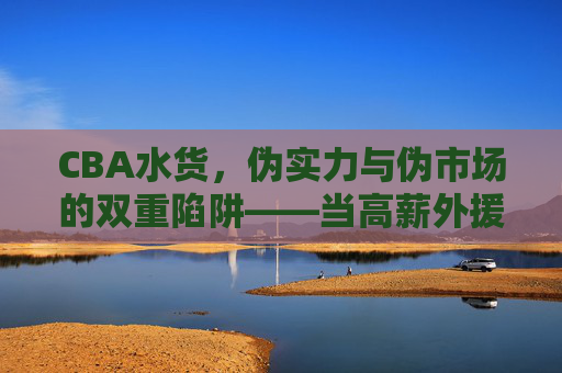 CBA水货，伪实力与伪市场的双重陷阱——当高薪外援沦为白纸的尴尬，CBA水货，伪实力与伪市场的双重陷阱——高薪外援沦为白纸的尴尬