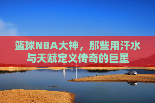篮球NBA大神，那些用汗水与天赋定义传奇的巨星
