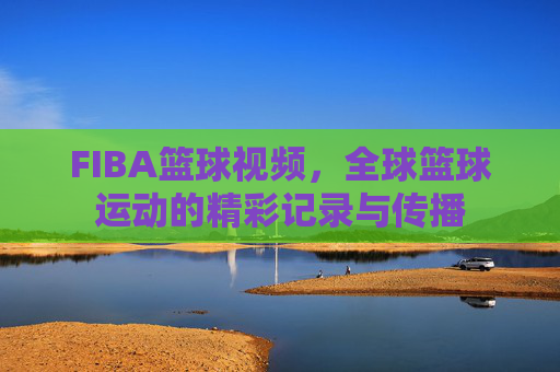 FIBA篮球视频，全球篮球运动的精彩记录与传播