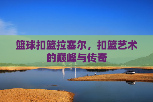 篮球扣篮拉塞尔，扣篮艺术的巅峰与传奇
