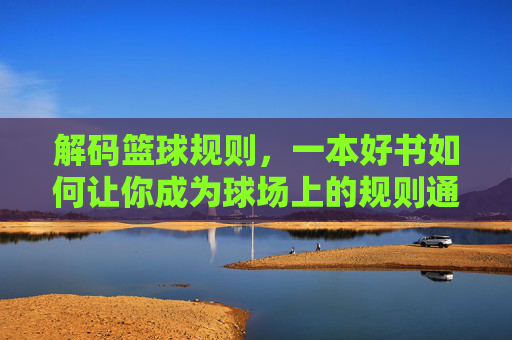 解码篮球规则,一本好书如何让你成为球场上的规则通?解码篮球规则,一本好书如何让你成为球场上的规则通?