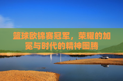 篮球欧锦赛冠军，荣耀的加冕与时代的精神图腾