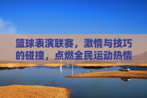 篮球表演联赛,激情与技巧的碰撞,点燃全民运动热情,篮球表演联赛,激情与技巧的碰撞,点燃全民运动热情