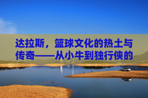 达拉斯,篮球文化的热土与传奇——从小牛到独行侠的百年篮球印记,达拉斯,篮球文化的热土与传奇——从小牛到独行侠的百年篮球印记