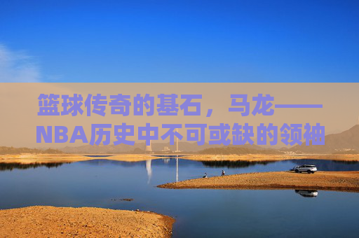 篮球传奇的基石，马龙——NBA历史中不可或缺的领袖与精神象征，篮球传奇的基石，马龙——NBA历史中不可或缺的领袖与精神象征