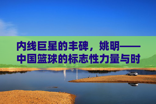 内线巨星的丰碑，姚明——中国篮球的标志性力量与时代印记