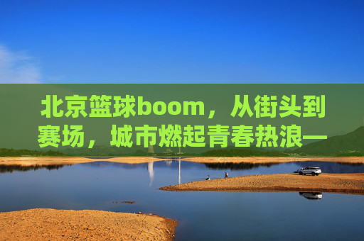 北京篮球boom,从街头到赛场,城市燃起青春热浪——解码北京篮球的爆发式增长