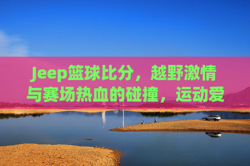 Jeep篮球比分,越野激情与赛场热血的碰撞,运动爱好者不容错过的精彩赛事追踪