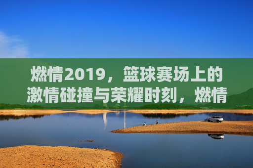 燃情2019，篮球赛场上的激情碰撞与荣耀时刻，燃情2019，篮球赛场上的激情碰撞与荣耀时刻