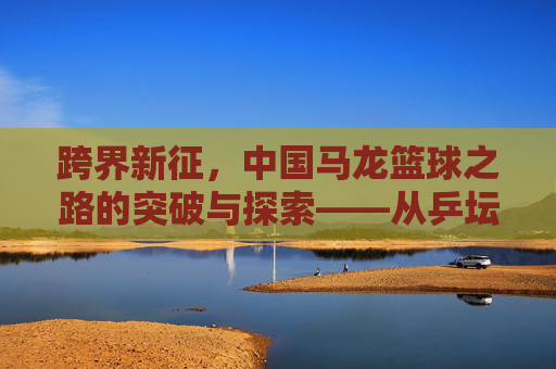 跨界新征,中国马龙篮球之路的突破与探索——从乒坛王者到篮球新秀的转型之路,跨界新征,中国马龙篮球之路的突破与探索——从乒坛王者到篮球新秀的转型之路