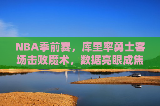 NBA季前赛,库里率勇士客场击败魔术,数据亮眼成焦点,NBA季前赛,库里率勇士客场击败魔术,数据亮眼成焦点