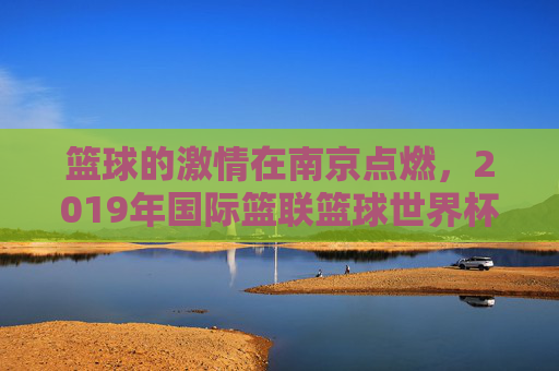 篮球的激情在南京点燃，2019年国际篮联篮球世界杯的璀璨瞬间与城市记忆