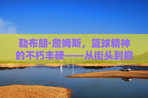 勒布朗·詹姆斯，篮球精神的不朽丰碑——从街头到巅峰的信仰与坚守，勒布朗·詹姆斯，篮球精神的不朽丰碑——从街头到巅峰的信仰与坚守