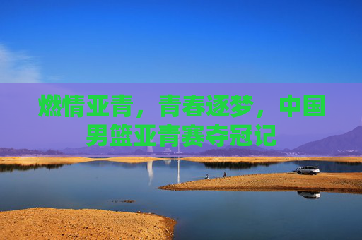 燃情亚青，青春逐梦，中国男篮亚青赛夺冠记