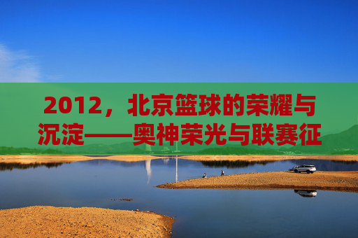2012，北京篮球的荣耀与沉淀——奥神荣光与联赛征程的交汇点