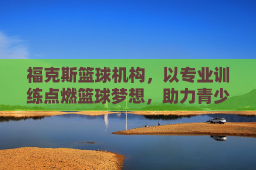 福克斯篮球机构，以专业训练点燃篮球梦想，助力青少年球员全面发展