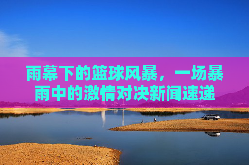 雨幕下的篮球风暴，一场暴雨中的激情对决新闻速递