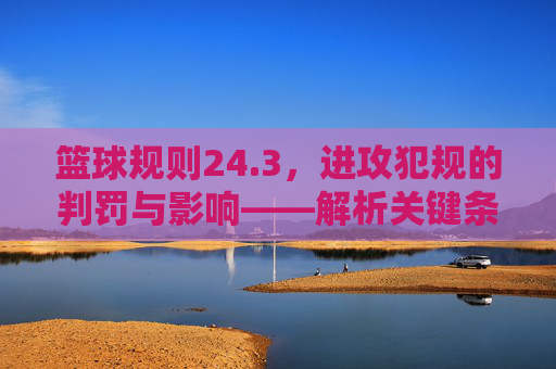篮球规则24.3，进攻犯规的判罚与影响——解析关键条款的实战意义，篮球规则24.3，进攻犯规判罚与影响及关键条款实战意义解析