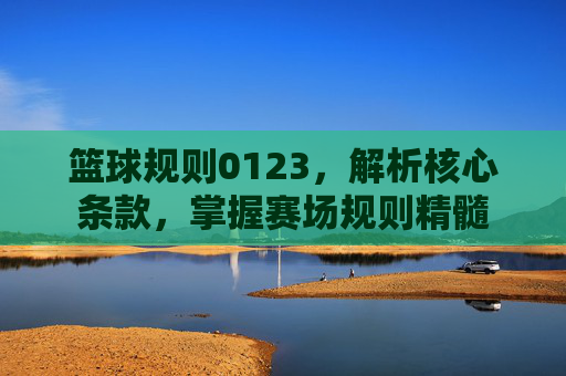 篮球规则0123,解析核心条款,掌握赛场规则精髓