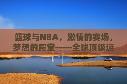 篮球与NBA，激情的赛场，梦想的殿堂——全球顶级运动的魅力与传承