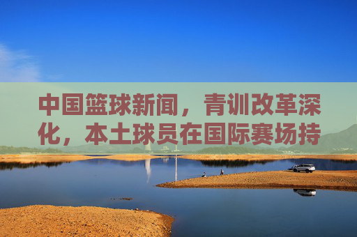中国篮球新闻,青训改革深化,本土球员在国际赛场持续突破