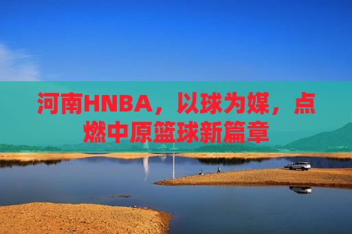 河南HNBA,以球为媒,点燃中原篮球新篇章