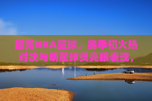 最新NBA篮球，赛季初火热对决与明星球员亮眼表现，赛事看点全面解析