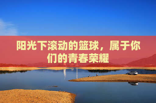 阳光下滚动的篮球,属于你们的青春荣耀