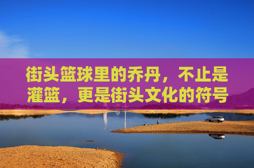 街头篮球里的乔丹,不止是灌篮,更是街头文化的符号