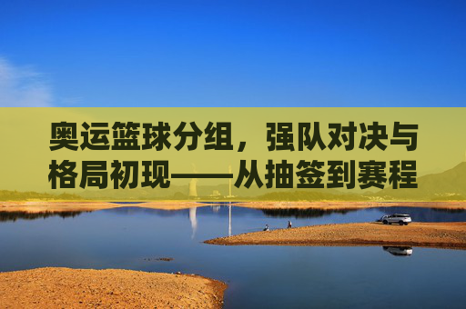 奥运篮球分组,强队对决与格局初现——从抽签到赛程的精彩预演