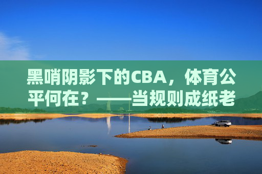 黑哨阴影下的CBA,体育公平何在?——当规则成纸老虎,赛场成表演场