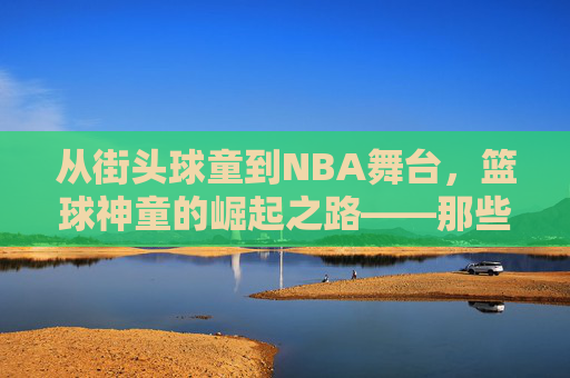 从街头球童到NBA舞台，篮球神童的崛起之路——那些被天赋点燃的篮球新星