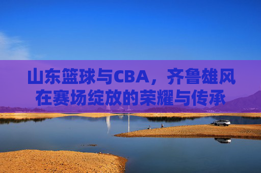 山东篮球与CBA，齐鲁雄风在赛场绽放的荣耀与传承